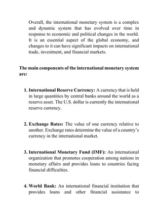 Overall, the international monetary system is a complex
and dynamic system that has evolved over time in
response to economic and political changes in the world.
It is an essential aspect of the global economy, and
changes to it can have significant impacts on international
trade, investment, and financial markets.
The main components of the international monetary system
are:
1. International Reserve Currency: A currency that is held
in large quantities by central banks around the world as a
reserve asset. The U.S. dollar is currently the international
reserve currency.
2. Exchange Rates: The value of one currency relative to
another. Exchange rates determine the value of a country’s
currency in the international market.
3. International Monetary Fund (IMF): An international
organization that promotes cooperation among nations in
monetary affairs and provides loans to countries facing
financial difficulties.
4. World Bank: An international financial institution that
provides loans and other financial assistance to
 