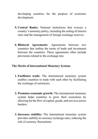 developing countries for the purpose of economic
development.
5. Central Banks: National institutions that oversee a
country’s monetary policy, including the setting of interest
rates and the management of foreign exchange reserves.
6. Bilateral Agreements: Agreements between two
countries that outline the terms of trade and investment
between the countries. These agreements often include
provisions related to the exchange rate.
The Merits of International Monetary System:
1. Facilitates trade: The international monetary system
enables countries to trade with each other by facilitating
the exchange of currencies.
2. Promotes economic growth: The international monetary
system helps countries to grow their economies by
allowing for the flow of capital, goods, and services across
borders.
3. Increases stability: The international monetary system
provides stability to currency exchange rates, reducing the
risk of currency fluctuations.
 