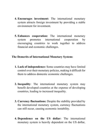 4. Encourages investment: The international monetary
system attracts foreign investment by providing a stable
environment for investment.
5. Enhances cooperation: The international monetary
system promotes international cooperation by
encouraging countries to work together to address
financial and economic challenges.
The Demerits of International Monetary System:
1. Lack of independence: Some countries may have limited
control over their monetary policies, making it difficult for
them to address domestic economic challenges.
2. Inequality: The international monetary system may
benefit developed countries at the expense of developing
countries, leading to increased inequality.
3. Currency fluctuations: Despite the stability provided by
the international monetary system, currency fluctuations
can still occur, causing economic instability.
4. Dependence on the US dollar: The international
monetary system is heavily dependent on the US dollar,
 