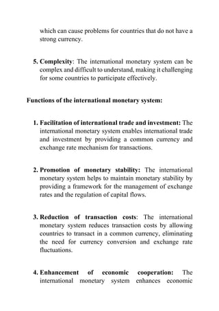 which can cause problems for countries that do not have a
strong currency.
5. Complexity: The international monetary system can be
complex and difficult to understand, making it challenging
for some countries to participate effectively.
Functions of the international monetary system:
1. Facilitation of international trade and investment: The
international monetary system enables international trade
and investment by providing a common currency and
exchange rate mechanism for transactions.
2. Promotion of monetary stability: The international
monetary system helps to maintain monetary stability by
providing a framework for the management of exchange
rates and the regulation of capital flows.
3. Reduction of transaction costs: The international
monetary system reduces transaction costs by allowing
countries to transact in a common currency, eliminating
the need for currency conversion and exchange rate
fluctuations.
4. Enhancement of economic cooperation: The
international monetary system enhances economic
 