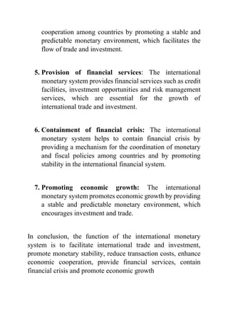 cooperation among countries by promoting a stable and
predictable monetary environment, which facilitates the
flow of trade and investment.
5. Provision of financial services: The international
monetary system provides financial services such as credit
facilities, investment opportunities and risk management
services, which are essential for the growth of
international trade and investment.
6. Containment of financial crisis: The international
monetary system helps to contain financial crisis by
providing a mechanism for the coordination of monetary
and fiscal policies among countries and by promoting
stability in the international financial system.
7. Promoting economic growth: The international
monetary system promotes economic growth by providing
a stable and predictable monetary environment, which
encourages investment and trade.
In conclusion, the function of the international monetary
system is to facilitate international trade and investment,
promote monetary stability, reduce transaction costs, enhance
economic cooperation, provide financial services, contain
financial crisis and promote economic growth
 