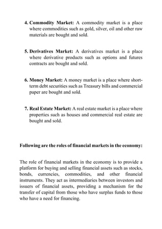 4. Commodity Market: A commodity market is a place
where commodities such as gold, silver, oil and other raw
materials are bought and sold.
5. Derivatives Market: A derivatives market is a place
where derivative products such as options and futures
contracts are bought and sold.
6. Money Market: A money market is a place where short-
term debt securities such as Treasury bills and commercial
paper are bought and sold.
7. Real Estate Market: A real estate market is a place where
properties such as houses and commercial real estate are
bought and sold.
Following are the roles of financial markets in the economy:
The role of financial markets in the economy is to provide a
platform for buying and selling financial assets such as stocks,
bonds, currencies, commodities, and other financial
instruments. They act as intermediaries between investors and
issuers of financial assets, providing a mechanism for the
transfer of capital from those who have surplus funds to those
who have a need for financing.
 