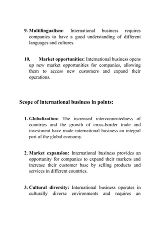 9. Multilingualism: International business requires
companies to have a good understanding of different
languages and cultures.
10. Market opportunities: International business opens
up new market opportunities for companies, allowing
them to access new customers and expand their
operations.
Scope of international business in points:
1. Globalization: The increased interconnectedness of
countries and the growth of cross-border trade and
investment have made international business an integral
part of the global economy.
2. Market expansion: International business provides an
opportunity for companies to expand their markets and
increase their customer base by selling products and
services in different countries.
3. Cultural diversity: International business operates in
culturally diverse environments and requires an
 