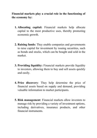 Financial markets play a crucial role in the functioning of
the economy by:
1. Allocating capital: Financial markets help allocate
capital to the most productive uses, thereby promoting
economic growth.
2. Raising funds: They enable companies and governments
to raise capital for investment by issuing securities, such
as bonds and stocks, which can be bought and sold in the
market.
3. Providing liquidity: Financial markets provide liquidity
to investors, allowing them to buy and sell assets quickly
and easily.
4. Price discovery: They help determine the price of
financial assets based on supply and demand, providing
valuable information to market participants.
5. Risk management: Financial markets allow investors to
manage risk by providing a variety of investment options,
including derivatives, insurance products, and other
financial instruments.
 