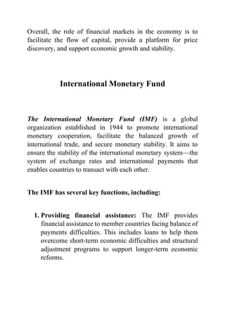 Overall, the role of financial markets in the economy is to
facilitate the flow of capital, provide a platform for price
discovery, and support economic growth and stability.
International Monetary Fund
The International Monetary Fund (IMF) is a global
organization established in 1944 to promote international
monetary cooperation, facilitate the balanced growth of
international trade, and secure monetary stability. It aims to
ensure the stability of the international monetary system—the
system of exchange rates and international payments that
enables countries to transact with each other.
The IMF has several key functions, including:
1. Providing financial assistance: The IMF provides
financial assistance to member countries facing balance of
payments difficulties. This includes loans to help them
overcome short-term economic difficulties and structural
adjustment programs to support longer-term economic
reforms.
 