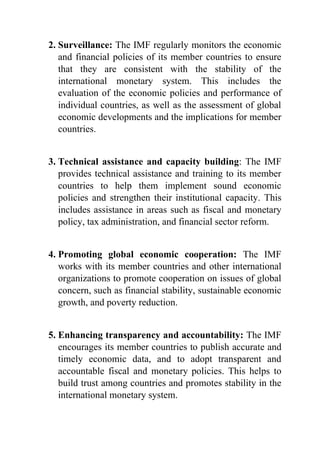 2. Surveillance: The IMF regularly monitors the economic
and financial policies of its member countries to ensure
that they are consistent with the stability of the
international monetary system. This includes the
evaluation of the economic policies and performance of
individual countries, as well as the assessment of global
economic developments and the implications for member
countries.
3. Technical assistance and capacity building: The IMF
provides technical assistance and training to its member
countries to help them implement sound economic
policies and strengthen their institutional capacity. This
includes assistance in areas such as fiscal and monetary
policy, tax administration, and financial sector reform.
4. Promoting global economic cooperation: The IMF
works with its member countries and other international
organizations to promote cooperation on issues of global
concern, such as financial stability, sustainable economic
growth, and poverty reduction.
5. Enhancing transparency and accountability: The IMF
encourages its member countries to publish accurate and
timely economic data, and to adopt transparent and
accountable fiscal and monetary policies. This helps to
build trust among countries and promotes stability in the
international monetary system.
 
