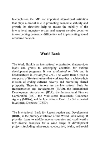 In conclusion, the IMF is an important international institution
that plays a crucial role in promoting economic stability and
growth. Its functions help to ensure the stability of the
international monetary system and support member countries
in overcoming economic difficulties and implementing sound
economic policies.
World Bank
The World Bank is an international organization that provides
loans and grants to developing countries for various
development programs. It was established in 1944 and is
headquartered in Washington, D.C. The World Bank Group is
composed of five institutions that work together to achieve their
mission of ending extreme poverty and promoting shared
prosperity. These institutions are the International Bank for
Reconstruction and Development (IBRD), the International
Development Association (IDA), the International Finance
Corporation (IFC), the Multilateral Investment Guarantee
Agency (MIGA), and the International Centre for Settlement of
Investment Disputes (ICSID).
The International Bank for Reconstruction and Development
(IBRD) is the primary institution of the World Bank Group. It
provides loans to middle-income countries and creditworthy
low-income countries for a wide range of development
projects, including infrastructure, education, health, and social
 