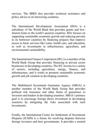 services. The IBRD also provides technical assistance and
policy advice to its borrowing countries.
The International Development Association (IDA) is a
subsidiary of the World Bank that provides grants and low-
interest loans to the world’s poorest countries. IDA focuses on
supporting sustainable economic growth and reducing poverty
in its borrower countries by financing projects that improve
access to basic services like water, health care, and education,
as well as investments in infrastructure, agriculture, and
environmental sustainability.
The International Finance Corporation (IFC) is a member of the
World Bank Group that provides financing to private sector
businesses in developing countries. The IFC invests in a variety
of sectors, including agriculture, energy, finance, and
infrastructure, and it works to promote sustainable economic
growth and job creation in developing countries.
The Multilateral Investment Guarantee Agency (MIGA) is
another member of the World Bank Group that provides
political risk insurance and other forms of guarantees to
investors and lenders in developing countries. MIGA’s primary
goal is to encourage foreign direct investment in developing
countries by mitigating the risks associated with such
investments.
Finally, the International Centre for Settlement of Investment
Disputes (ICSID) is a forum for resolving disputes between
foreign investors and host governments. It provides a neutral
 