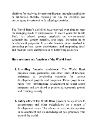 platform for resolving investment disputes through conciliation
or arbitration, thereby reducing the risk for investors and
encouraging investment in developing countries.
The World Bank’s activities have evolved over time to meet
the changing needs of its borrowers. In recent years, the World
Bank has placed greater emphasis on environmental
sustainability, gender equality, and social inclusion in its
development programs. It has also become more involved in
promoting private sector development and supporting small
and medium-sized enterprises in its borrowing countries.
Here are some key functions of the World Bank:
1. Providing financial assistance: The World Bank
provides loans, guarantees, and other forms of financial
assistance to developing countries for various
development projects and programs. These projects can
range from infrastructure development to social sector
programs and are aimed at promoting economic growth
and reducing poverty.
2. Policy advice: The World Bank provides policy advice to
governments and other stakeholders on a range of
development issues. This advice is based on its expertise
in development and its knowledge of best practices from
around the world.
 