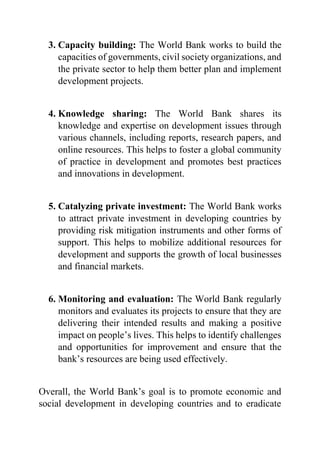 3. Capacity building: The World Bank works to build the
capacities of governments, civil society organizations, and
the private sector to help them better plan and implement
development projects.
4. Knowledge sharing: The World Bank shares its
knowledge and expertise on development issues through
various channels, including reports, research papers, and
online resources. This helps to foster a global community
of practice in development and promotes best practices
and innovations in development.
5. Catalyzing private investment: The World Bank works
to attract private investment in developing countries by
providing risk mitigation instruments and other forms of
support. This helps to mobilize additional resources for
development and supports the growth of local businesses
and financial markets.
6. Monitoring and evaluation: The World Bank regularly
monitors and evaluates its projects to ensure that they are
delivering their intended results and making a positive
impact on people’s lives. This helps to identify challenges
and opportunities for improvement and ensure that the
bank’s resources are being used effectively.
Overall, the World Bank’s goal is to promote economic and
social development in developing countries and to eradicate
 