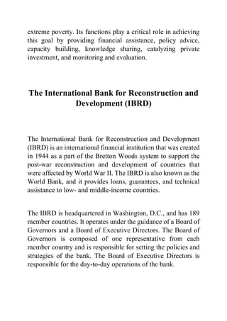 extreme poverty. Its functions play a critical role in achieving
this goal by providing financial assistance, policy advice,
capacity building, knowledge sharing, catalyzing private
investment, and monitoring and evaluation.
The International Bank for Reconstruction and
Development (IBRD)
The International Bank for Reconstruction and Development
(IBRD) is an international financial institution that was created
in 1944 as a part of the Bretton Woods system to support the
post-war reconstruction and development of countries that
were affected by World War II. The IBRD is also known as the
World Bank, and it provides loans, guarantees, and technical
assistance to low- and middle-income countries.
The IBRD is headquartered in Washington, D.C., and has 189
member countries. It operates under the guidance of a Board of
Governors and a Board of Executive Directors. The Board of
Governors is composed of one representative from each
member country and is responsible for setting the policies and
strategies of the bank. The Board of Executive Directors is
responsible for the day-to-day operations of the bank.
 