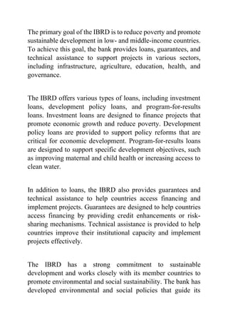 The primary goal of the IBRD is to reduce poverty and promote
sustainable development in low- and middle-income countries.
To achieve this goal, the bank provides loans, guarantees, and
technical assistance to support projects in various sectors,
including infrastructure, agriculture, education, health, and
governance.
The IBRD offers various types of loans, including investment
loans, development policy loans, and program-for-results
loans. Investment loans are designed to finance projects that
promote economic growth and reduce poverty. Development
policy loans are provided to support policy reforms that are
critical for economic development. Program-for-results loans
are designed to support specific development objectives, such
as improving maternal and child health or increasing access to
clean water.
In addition to loans, the IBRD also provides guarantees and
technical assistance to help countries access financing and
implement projects. Guarantees are designed to help countries
access financing by providing credit enhancements or risk-
sharing mechanisms. Technical assistance is provided to help
countries improve their institutional capacity and implement
projects effectively.
The IBRD has a strong commitment to sustainable
development and works closely with its member countries to
promote environmental and social sustainability. The bank has
developed environmental and social policies that guide its
 