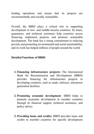 lending operations and ensure that its projects are
environmentally and socially sustainable.
Overall, the IBRD plays a critical role in supporting
development in low- and middle-income countries. Its loans,
guarantees, and technical assistance help countries access
financing, implement projects, and promote sustainable
development. The bank has a strong commitment to reducing
poverty and promoting environmental and social sustainability,
and its work has helped millions of people around the world.
Detailed Functions of IBRD:
1. Financing infrastructure projects: The International
Bank for Reconstruction and Development (IBRD)
provides financing for infrastructure projects in
developing countries, such as roads, railways, and power
generation facilities.
2. Promoting economic development: IBRD helps to
promote economic development in member countries
through its financial support, technical assistance, and
policy advice.
3. Providing loans and credits: IBRD provides loans and
credits to member countries for specific development
 