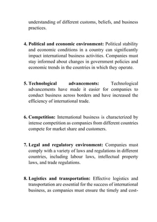 understanding of different customs, beliefs, and business
practices.
4. Political and economic environment: Political stability
and economic conditions in a country can significantly
impact international business activities. Companies must
stay informed about changes in government policies and
economic trends in the countries in which they operate.
5. Technological advancements: Technological
advancements have made it easier for companies to
conduct business across borders and have increased the
efficiency of international trade.
6. Competition: International business is characterized by
intense competition as companies from different countries
compete for market share and customers.
7. Legal and regulatory environment: Companies must
comply with a variety of laws and regulations in different
countries, including labour laws, intellectual property
laws, and trade regulations.
8. Logistics and transportation: Effective logistics and
transportation are essential for the success of international
business, as companies must ensure the timely and cost-
 