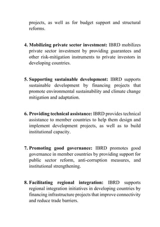 projects, as well as for budget support and structural
reforms.
4. Mobilizing private sector investment: IBRD mobilizes
private sector investment by providing guarantees and
other risk-mitigation instruments to private investors in
developing countries.
5. Supporting sustainable development: IBRD supports
sustainable development by financing projects that
promote environmental sustainability and climate change
mitigation and adaptation.
6. Providing technical assistance: IBRD provides technical
assistance to member countries to help them design and
implement development projects, as well as to build
institutional capacity.
7. Promoting good governance: IBRD promotes good
governance in member countries by providing support for
public sector reform, anti-corruption measures, and
institutional strengthening.
8. Facilitating regional integration: IBRD supports
regional integration initiatives in developing countries by
financing infrastructure projects that improve connectivity
and reduce trade barriers.
 