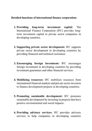 Detailed functions of international finance corporation:
1. Providing long-term investment capital: The
International Finance Corporation (IFC) provides long-
term investment capital to private sector companies in
developing countries.
2. Supporting private sector development: IFC supports
private sector development in developing countries by
providing financial and technical assistance.
3. Encouraging foreign investment: IFC encourages
foreign investment in developing countries by providing
investment guarantees and other financial services.
4. Mobilizing resources: IFC mobilizes resources from
international financial markets and private sector investors
to finance development projects in developing countries.
5. Promoting sustainable development: IFC promotes
sustainable development by investing in projects that have
positive environmental and social impacts.
6. Providing advisory services: IFC provides advisory
services to help companies in developing countries
 