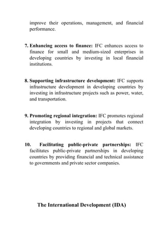 improve their operations, management, and financial
performance.
7. Enhancing access to finance: IFC enhances access to
finance for small and medium-sized enterprises in
developing countries by investing in local financial
institutions.
8. Supporting infrastructure development: IFC supports
infrastructure development in developing countries by
investing in infrastructure projects such as power, water,
and transportation.
9. Promoting regional integration: IFC promotes regional
integration by investing in projects that connect
developing countries to regional and global markets.
10. Facilitating public-private partnerships: IFC
facilitates public-private partnerships in developing
countries by providing financial and technical assistance
to governments and private sector companies.
The International Development (IDA)
 
