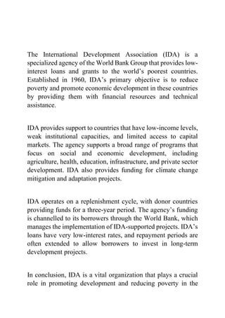 The International Development Association (IDA) is a
specialized agency of the World Bank Group that provides low-
interest loans and grants to the world’s poorest countries.
Established in 1960, IDA’s primary objective is to reduce
poverty and promote economic development in these countries
by providing them with financial resources and technical
assistance.
IDA provides support to countries that have low-income levels,
weak institutional capacities, and limited access to capital
markets. The agency supports a broad range of programs that
focus on social and economic development, including
agriculture, health, education, infrastructure, and private sector
development. IDA also provides funding for climate change
mitigation and adaptation projects.
IDA operates on a replenishment cycle, with donor countries
providing funds for a three-year period. The agency’s funding
is channelled to its borrowers through the World Bank, which
manages the implementation of IDA-supported projects. IDA’s
loans have very low-interest rates, and repayment periods are
often extended to allow borrowers to invest in long-term
development projects.
In conclusion, IDA is a vital organization that plays a crucial
role in promoting development and reducing poverty in the
 