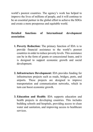 world’s poorest countries. The agency’s work has helped to
improve the lives of millions of people, and it will continue to
be an essential partner in the global effort to achieve the SDGs
and create a more prosperous and equitable world.
Detailed functions of International development
association:
1. Poverty Reduction: The primary function of IDA is to
provide financial assistance to the world’s poorest
countries in order to reduce poverty levels. This assistance
can be in the form of grants or concessional loans, and it
is designed to support economic growth and social
development.
2. Infrastructure Development: IDA provides funding for
infrastructure projects such as roads, bridges, ports, and
airports. These projects are designed to improve
transportation and communication networks, which in
turn can boost economic growth.
3. Education and Health: IDA supports education and
health projects in developing countries. This includes
building schools and hospitals, providing access to clean
water and sanitation, and improving access to healthcare
services.
 