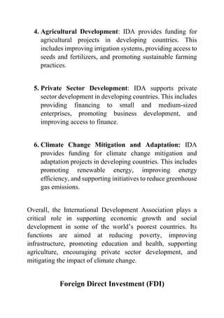 4. Agricultural Development: IDA provides funding for
agricultural projects in developing countries. This
includes improving irrigation systems, providing access to
seeds and fertilizers, and promoting sustainable farming
practices.
5. Private Sector Development: IDA supports private
sector development in developing countries. This includes
providing financing to small and medium-sized
enterprises, promoting business development, and
improving access to finance.
6. Climate Change Mitigation and Adaptation: IDA
provides funding for climate change mitigation and
adaptation projects in developing countries. This includes
promoting renewable energy, improving energy
efficiency, and supporting initiatives to reduce greenhouse
gas emissions.
Overall, the International Development Association plays a
critical role in supporting economic growth and social
development in some of the world’s poorest countries. Its
functions are aimed at reducing poverty, improving
infrastructure, promoting education and health, supporting
agriculture, encouraging private sector development, and
mitigating the impact of climate change.
Foreign Direct Investment (FDI)
 