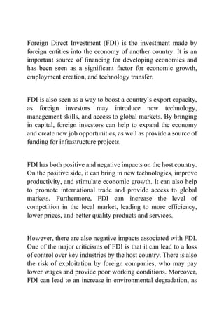 Foreign Direct Investment (FDI) is the investment made by
foreign entities into the economy of another country. It is an
important source of financing for developing economies and
has been seen as a significant factor for economic growth,
employment creation, and technology transfer.
FDI is also seen as a way to boost a country’s export capacity,
as foreign investors may introduce new technology,
management skills, and access to global markets. By bringing
in capital, foreign investors can help to expand the economy
and create new job opportunities, as well as provide a source of
funding for infrastructure projects.
FDI has both positive and negative impacts on the host country.
On the positive side, it can bring in new technologies, improve
productivity, and stimulate economic growth. It can also help
to promote international trade and provide access to global
markets. Furthermore, FDI can increase the level of
competition in the local market, leading to more efficiency,
lower prices, and better quality products and services.
However, there are also negative impacts associated with FDI.
One of the major criticisms of FDI is that it can lead to a loss
of control over key industries by the host country. There is also
the risk of exploitation by foreign companies, who may pay
lower wages and provide poor working conditions. Moreover,
FDI can lead to an increase in environmental degradation, as
 