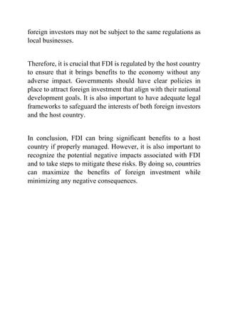 foreign investors may not be subject to the same regulations as
local businesses.
Therefore, it is crucial that FDI is regulated by the host country
to ensure that it brings benefits to the economy without any
adverse impact. Governments should have clear policies in
place to attract foreign investment that align with their national
development goals. It is also important to have adequate legal
frameworks to safeguard the interests of both foreign investors
and the host country.
In conclusion, FDI can bring significant benefits to a host
country if properly managed. However, it is also important to
recognize the potential negative impacts associated with FDI
and to take steps to mitigate these risks. By doing so, countries
can maximize the benefits of foreign investment while
minimizing any negative consequences.
 
