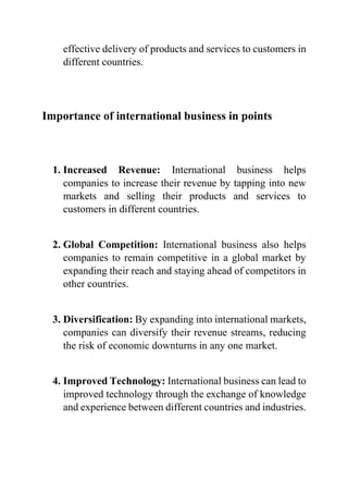 effective delivery of products and services to customers in
different countries.
Importance of international business in points
1. Increased Revenue: International business helps
companies to increase their revenue by tapping into new
markets and selling their products and services to
customers in different countries.
2. Global Competition: International business also helps
companies to remain competitive in a global market by
expanding their reach and staying ahead of competitors in
other countries.
3. Diversification: By expanding into international markets,
companies can diversify their revenue streams, reducing
the risk of economic downturns in any one market.
4. Improved Technology: International business can lead to
improved technology through the exchange of knowledge
and experience between different countries and industries.
 