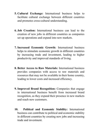 5. Cultural Exchange: International business helps to
facilitate cultural exchange between different countries
and promotes cross-cultural understanding.
6. Job Creation: International business can lead to the
creation of new jobs in different countries as companies
set up operations and expand into new markets.
7. Increased Economic Growth: International business
helps to stimulate economic growth in different countries
by increasing trade and investment, leading to higher
productivity and improved standards of living.
8. Better Access to Raw Materials: International business
provides companies with access to raw materials and
resources that may not be available in their home country,
leading to lower costs and increased efficiency.
9. Improved Brand Recognition: Companies that engage
in international business benefit from increased brand
recognition, as they expand their presence in new markets
and reach new customers.
10. Political and Economic Stability: International
business can contribute to political and economic stability
in different countries by creating new jobs and increasing
trade and investment.
 
