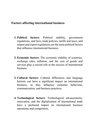 Factors affecting international business
1. Political factors: Political stability, government
regulations, and laws, trade policies, tariffs and taxes, and
import and export regulations are the main political factors
that influence international business.
2. Economic factors: The economic stability of countries,
exchange rates, inflation, and the cost of goods and
services play a crucial role in the success of international
business.
3. Cultural factors: Cultural differences and language
barriers can have a significant impact on international
business, as they influence customer behaviour,
communication, and business practices.
4. Technological factors: Technological advancements,
innovation, and the digitalization of international trade
have a profound impact on international business
operations and competition.
 
