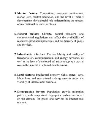 5. Market factors: Competition, customer preferences,
market size, market saturation, and the level of market
development play a crucial role in determining the success
of international business ventures.
6. Natural factors: Climate, natural disasters, and
environmental regulations can affect the availability of
resources, production processes, and the delivery of goods
and services.
7. Infrastructure factors: The availability and quality of
transportation, communication, and energy networks, as
well as the level of developed infrastructure, play a crucial
role in the success of international business.
8. Legal factors: Intellectual property rights, patent laws,
labour laws, and international trade agreements impact the
viability of international business.
9. Demographic factors: Population growth, migration
patterns, and changes in demographics can have an impact
on the demand for goods and services in international
markets.
 