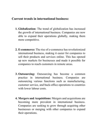 Current trends in international business:
1. Globalization: The trend of globalization has increased
the growth of international business. Companies are now
able to expand their operations globally, making them
more competitive.
2. E-commerce: The rise of e-commerce has revolutionized
international business, making it easier for companies to
sell their products and services online. This has opened
up new markets for businesses and made it possible for
companies to reach customers in remote areas.
3. Outsourcing: Outsourcing has become a common
practice in international business. Companies are
outsourcing various functions such as manufacturing,
customer service, and back-office operations to countries
with lower labour costs.
4. Mergers and Acquisitions: Mergers and acquisitions are
becoming more prevalent in international business.
Companies are seeking to grow through acquiring other
businesses or merging with other companies to expand
their operations.
 