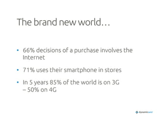 The brand new world…	
•  66% decisions of a purchase involves the
Internet	
•  71% uses their smartphone in stores	
•  In 5 years 85% of the world is on 3G
– 50% on 4G	
 
