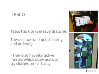 Tesco	
Tesco has kiosks in several stores.
These allow for stock checking
and ordering.
	
- They also has interactive
mirrors which allow users to
try clothes on - virtually	
 
