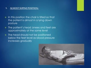 1. ALMOST SUPINEPOSITION:
 In this position the chair is tilted so that
the patient is almost in a lying down
posture
 The patient’s head ,knees and feet are
approximately at the same level
 The head should not be positioned
below the feet level as blood pressure
increases gradually
 