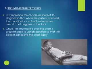 2. RECLINED 45 DEGREE POSITION:
 In this position the chair is reclined at 45
degrees so that when the patient is seated,
the mandibular occlusal surfaces are
almost at 45 degrees to the floor
 Once the treatment is over the chair is
brought back to upright position so that the
patient can leave the chair easily
 