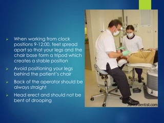  When working from clock
positions 9-12:00, feet spread
apart so that your legs and the
chair base form a tripod which
creates a stable position
 Avoid positioning your legs
behind the patient’s chair
 Back of the operator should be
always straight
 Head erect and should not be
bent of drooping
 
