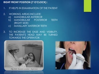 RIGHT FRONT POSITION (7 O'CLOCK) :
1. IT HELPS IN EXAMINATION OF THE PATIENT
2. WORKING AREAS INCLUDE:
a) MANDIBULAR ANTERIOR
b) MANDIBULAR POSTERIOR TEETH
(RIGHT SIDE)
c) MAXILLARY ANTERIOR TEETH
3. TO INCREASE THE EASE AND VISIBILITY,
THE PATIENT'S HEAD MAY BE TURNED
TOWARDS THE OPERATOR.
 