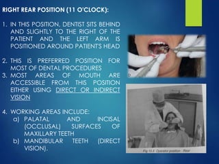 RIGHT REAR POSITION (11 O'CLOCK):
1. IN THIS POSITION, DENTIST SITS BEHIND
AND SLIGHTLY TO THE RIGHT OF THE
PATIENT AND THE LEFT ARM IS
POSITIONED AROUND PATIENT'S HEAD
2. THIS IS PREFERRED POSITION FOR
MOST OF DENTAL PROCEDURES
3. MOST AREAS OF MOUTH ARE
ACCESSIBLE FROM THIS POSITION
EITHER USING DIRECT OR INDIRECT
VISION
4. WORKING AREAS INCLUDE:
a) PALATAL AND INCISAL
(OCCLUSAL) SURFACES OF
MAXILLARY TEETH
b) MANDIBULAR TEETH (DIRECT
VISION).
 