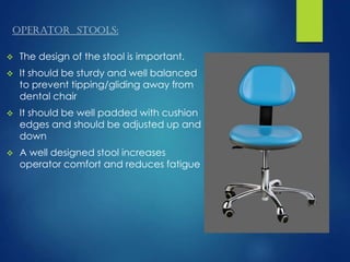 Operator stools:
 The design of the stool is important.
 It should be sturdy and well balanced
to prevent tipping/gliding away from
dental chair
 It should be well padded with cushion
edges and should be adjusted up and
down
 A well designed stool increases
operator comfort and reduces fatigue
 