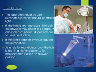 LIGHTING;
 The operator should be well
illuminated either by natural or artificial
light.
 If the light is kept too close , it impairs
the physical movement of operator &
also increases patient discomfort due
to heat production.
 If the light is kept far away, it reduces
the illumination.
 As a rule for mandibular arch the light
is kept in a higher position & for
maxillary arch it is kept in a lower
position.
 