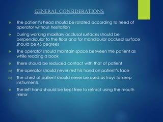 general considerations:
 The patient’s head should be rotated according to need of
operator without hesitation
 During working maxillary occlusal surfaces should be
perpendicular to the floor and for mandibular occlusal surface
should be 45 degrees
 The operator should maintain space between the patient as
while reading a book
 There should be reduced contact with that of patient
a) The operator should never rest his hand on patient’s face
b) The chest of patient should never be used as trays to keep
instruments
 The left hand should be kept free to retract using the mouth
mirror
 