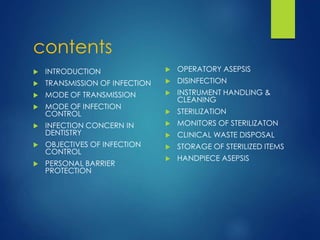 contents
 INTRODUCTION
 TRANSMISSION OF INFECTION
 MODE OF TRANSMISSION
 MODE OF INFECTION
CONTROL
 INFECTION CONCERN IN
DENTISTRY
 OBJECTIVES OF INFECTION
CONTROL
 PERSONAL BARRIER
PROTECTION
 OPERATORY ASEPSIS
 DISINFECTION
 INSTRUMENT HANDLING &
CLEANING
 STERILIZATION
 MONITORS OF STERILIZATON
 CLINICAL WASTE DISPOSAL
 STORAGE OF STERILIZED ITEMS
 HANDPIECE ASEPSIS
 