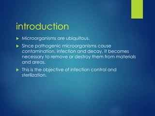 introduction
 Microorganisms are ubiquitous.
 Since pathogenic microorganisms cause
contamination, infection and decay, it becomes
necessary to remove or destroy them from materials
and areas.
 This is the objective of infection control and
sterilization.
 