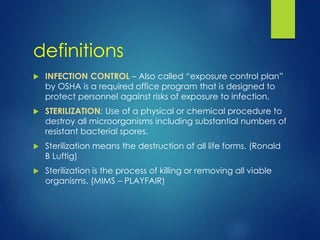 definitions
 INFECTION CONTROL – Also called “exposure control plan”
by OSHA is a required office program that is designed to
protect personnel against risks of exposure to infection.
 STERILIZATION: Use of a physical or chemical procedure to
destroy all microorganisms including substantial numbers of
resistant bacterial spores.
 Sterilization means the destruction of all life forms. (Ronald
B Luftig)
 Sterilization is the process of killing or removing all viable
organisms. (MIMS – PLAYFAIR)
 
