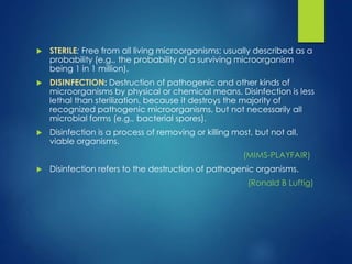  STERILE: Free from all living microorganisms; usually described as a
probability (e.g., the probability of a surviving microorganism
being 1 in 1 million).
 DISINFECTION: Destruction of pathogenic and other kinds of
microorganisms by physical or chemical means. Disinfection is less
lethal than sterilization, because it destroys the majority of
recognized pathogenic microorganisms, but not necessarily all
microbial forms (e.g., bacterial spores).
 Disinfection is a process of removing or killing most, but not all,
viable organisms.
(MIMS-PLAYFAIR)
 Disinfection refers to the destruction of pathogenic organisms.
(Ronald B Luftig)
 