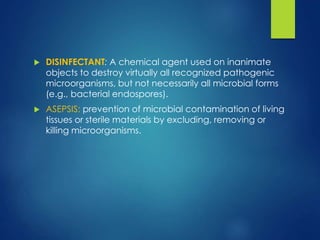  DISINFECTANT: A chemical agent used on inanimate
objects to destroy virtually all recognized pathogenic
microorganisms, but not necessarily all microbial forms
(e.g., bacterial endospores).
 ASEPSIS: prevention of microbial contamination of living
tissues or sterile materials by excluding, removing or
killing microorganisms.
 