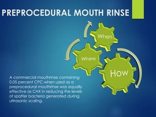 PREPROCEDURAL MOUTH RINSE
A commercial mouthrinse containing
0.05 percent CPC when used as a
preprocedural mouthrinse was equally
effective as CHX in reducing the levels
of spatter bacteria generated during
ultrasonic scaling.
 