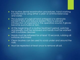  For routine dental examination procedures, hand washing
is achieved by using either a plain or antimicrobial soap
and water.
 The purpose of surgical hand antisepsis is to eliminate
transient flora and reduce resident flora to prevent
introduction of organisms in the operative wound, if gloves
become punctured or torn.
 At the beginning of a routine treatment period, watches
and jewelry must be removed and hands must be washed
with a suitable cleanser.
 Hands must be lathered for at least 10 seconds, rubbing all
surfaces and rinsed.
 Clean brushes can be used to scrub under and around the
nails.
 Must be repeated at least once to remove all soil.
 