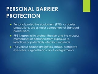 PERSONAL BARRIER
PROTECTION
 Personal protective equipment (PPE), or barrier
precautions, are a major component of Standard
precautions.
 PPE is essential to protect the skin and the mucous
membranes of personnel from exposure to
infectious or potentially infectious materials.
 The various barriers are gloves, masks, protective
eye wear, surgical head cap & overgarments
 