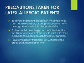 PRECAUTIONS TAKEN FOR
LATEX ALLERGIC PATIENTS
 Be aware that latent allergens in the ambient air
can cause respiratory or anaphylactic symptoms
among persons with latex hypersensitivity.
 Patients with latex allergy can be scheduled for
the first appointment of the day to mini- mize their
inadvertent exposure to airborne latex particles.
 Have emergency treatment kits with latex free
products available at all times.
 